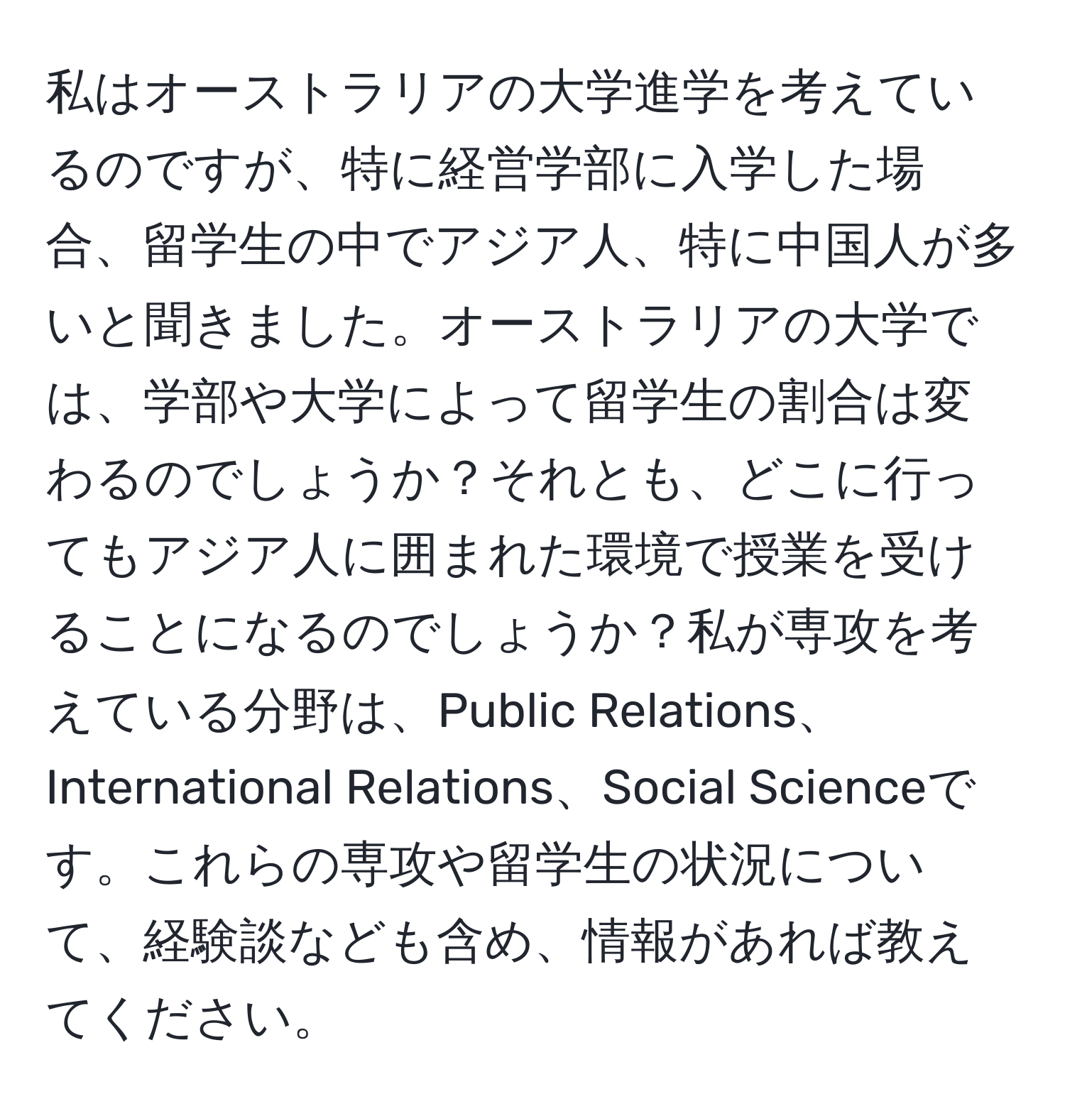 私はオーストラリアの大学進学を考えているのですが、特に経営学部に入学した場合、留学生の中でアジア人、特に中国人が多いと聞きました。オーストラリアの大学では、学部や大学によって留学生の割合は変わるのでしょうか？それとも、どこに行ってもアジア人に囲まれた環境で授業を受けることになるのでしょうか？私が専攻を考えている分野は、Public Relations、International Relations、Social Scienceです。これらの専攻や留学生の状況について、経験談なども含め、情報があれば教えてください。