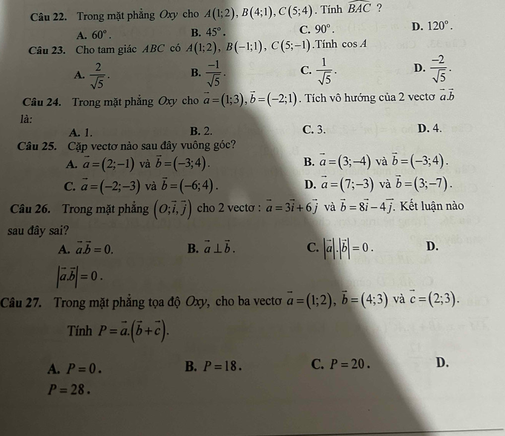 Trong mặt phẳng Oxy cho A(1;2),B(4;1),C(5;4). Tính widehat BAC ?
A. 60°. B. 45°. C. 90°. D. 120°.
Câu 23. Cho tam giác ABC có A(1;2),B(-1;1),C(5;-1). Tính cos A
A.  2/sqrt(5) .  (-1)/sqrt(5) .  1/sqrt(5) .  (-2)/sqrt(5) .
B.
C.
D.
Câu 24. Trong mặt phẳng Oxy cho vector a=(1;3),vector b=(-2;1). Tích vô hướng của 2 vectơ vector a.vector b
là:
A. 1. B. 2. C. 3. D. 4.
Câu 25. Cặp vectơ nào sau đây vuông góc?
A. vector a=(2;-1) và vector b=(-3;4). B. vector a=(3;-4) và vector b=(-3;4).
C. vector a=(-2;-3) và vector b=(-6;4). D. vector a=(7;-3) và vector b=(3;-7).
Câu 26. Trong mặt phẳng (O;vector i,vector j) cho 2 vectơ : vector a=3vector i+6vector j và vector b=8vector i-4vector j Kết luận nào
sau đây sai?
A. vector a.vector b=0. B. vector a⊥ vector b. C. |vector a|.|vector b|=0. D.
|vector a.vector b|=0.
Câu 27. Trong mặt phẳng tọa độ Oxy, cho ba vectơ vector a=(1;2),vector b=(4;3) và vector c=(2;3).
Tính P=vector a.(vector b+vector c).
A. P=0. B. P=18. C. P=20. D.
P=28.