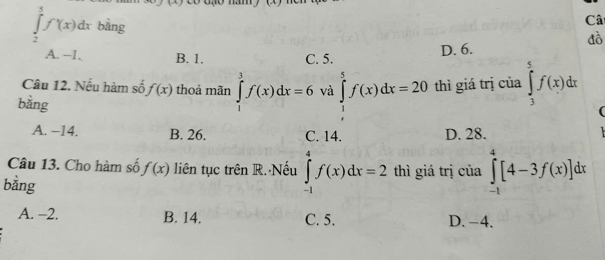 dạo năm
∈tlimits _2^5f'(x(x)dx bàng
Câ
đò
A. -- 1. B. 1. C. 5. D. 6.
Câu 12. Nếu hàm số f(x) thoả mãn ∈tlimits _1^3f(x)dx=6 và ∈tlimits _1^5f(x)dx=20 thì giá trị của ∈tlimits _3^5f(x)dx
bằng
A. −14. B. 26. C. 14. D. 28.

Câu 13. Cho hàm số f(x) liên tục trên R. Nếu ∈tlimits _(-1)^4f(x)dx=2 thì giá trị của ∈tlimits _(-1)^4[4-3f(x)]dx
bǎng
A. -2. B. 14. C. 5. D. -4.