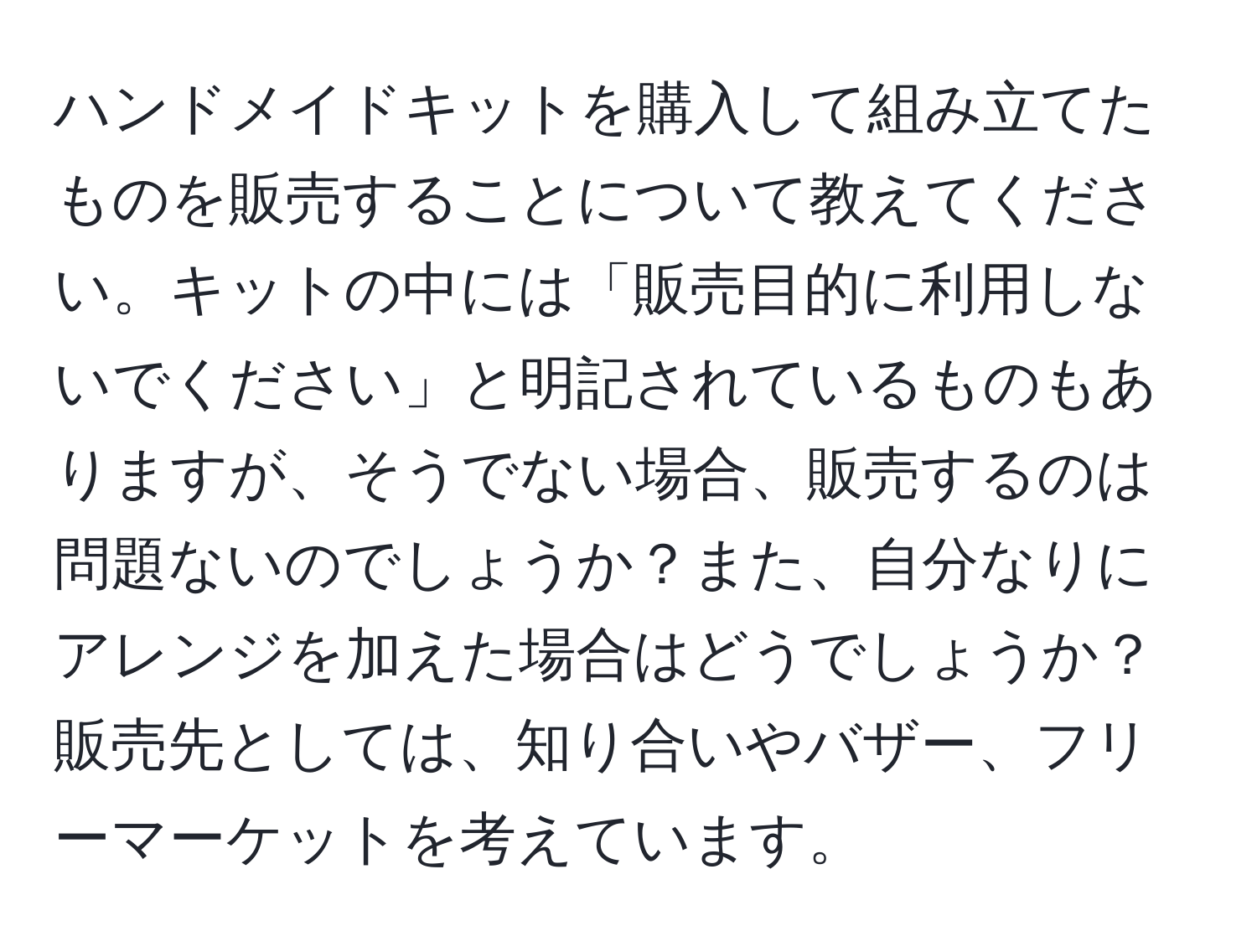 ハンドメイドキットを購入して組み立てたものを販売することについて教えてください。キットの中には「販売目的に利用しないでください」と明記されているものもありますが、そうでない場合、販売するのは問題ないのでしょうか？また、自分なりにアレンジを加えた場合はどうでしょうか？販売先としては、知り合いやバザー、フリーマーケットを考えています。
