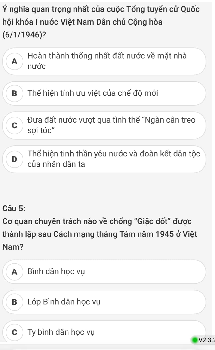 Ý nghĩa quan trọng nhất của cuộc Tổng tuyển cử Quốc
hội khóa I nước Việt Nam Dân chủ Cộng hòa
(6/1/1946)?
Hoàn thành thống nhất đất nước về mặt nhà
A
nước
Bộ Thể hiện tính ưu việt của chế độ mới
Đưa đất nước vượt qua tình thế "Ngàn cân treo
C
sợi tóc"
Thể hiện tinh thần yêu nước và đoàn kết dân tộc
D của nhân dân ta
Câu 5:
Cơ quan chuyên trách nào về chống “Giặc dốt” được
thành lập sau Cách mạng tháng Tám năm 1945 ở Việt
Nam?
A Bình dân học vụ
BLớp Bình dân học vụ
C) Ty bình dân học vụ
V2.3.2