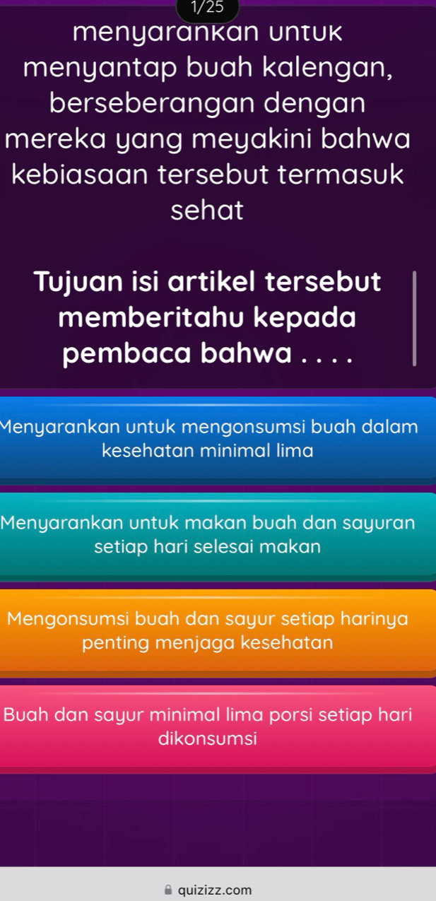 1/25
menyarankan Untuk
menyantap buah kalengan,
berseberangan dengan
mereka yang meyakini bahwa
kebiasaan tersebut termasuk
sehat
Tujuan isi artikel tersebut
memberitahu kepada
pembaca bahwa . . . .
Menyarankan untuk mengonsumsi buah dalam
kesehatan minimal lima
Menyarankan untuk makan buah dan sayuran
setiap hari selesai makan
Mengonsumsi buah dan sayur setiap harinya
penting menjaga kesehatan
Buah dan sayur minimal lima porsi setiap hari
dikonsumsi
quizizz.com