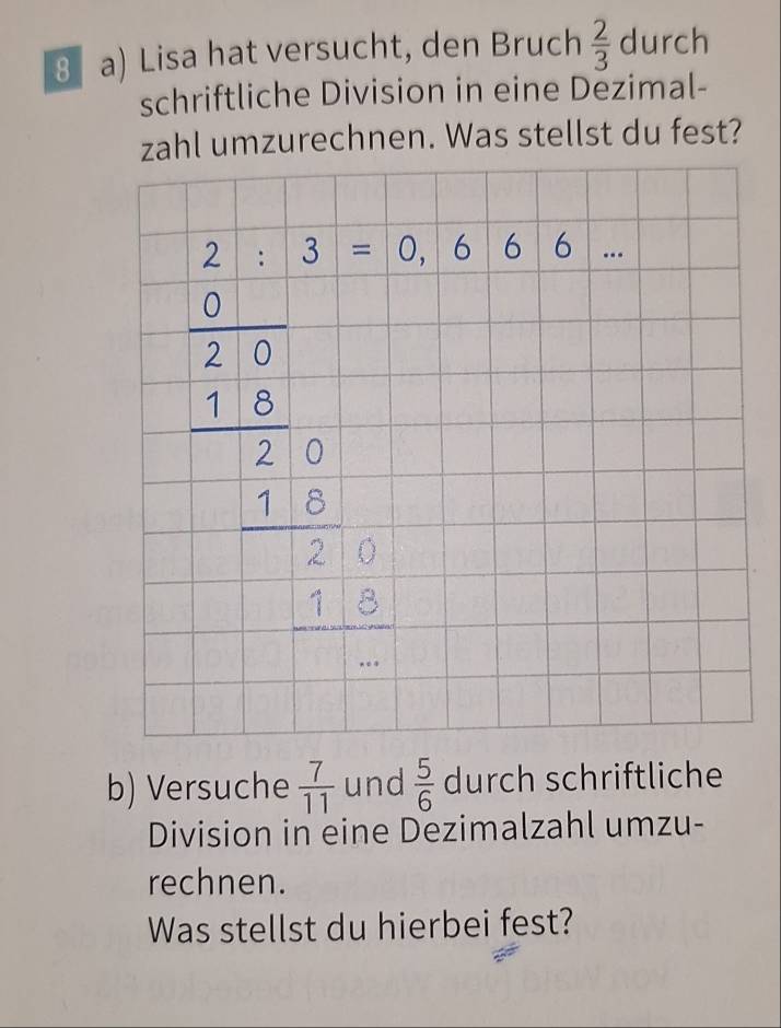 Lisa hat versucht, den Bruch  2/3  durch
schriftliche Division in eine Dezimal-
zahl umzurechnen. Was stellst du fest?
b) Versuche  7/11  und  5/6  durch schriftliche
Division in eine Dezimalzahl umzu-
rechnen.
Was stellst du hierbei fest?