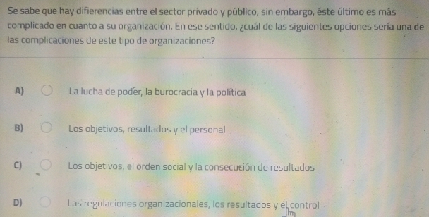 Se sabe que hay difierencias entre el sector privado y público, sin embargo, éste último es más
complicado en cuanto a su organización. En ese sentido, ¿cuál de las siguientes opciones sería una de
las complicaciones de este tipo de organizaciones?
A) La lucha de poder, la burocracia y la política
B) Los objetivos, resultados y el personal
C) Los objetivos, el orden social y la consecución de resultados
D) Las regulaciones organizacionales, los resultados y el control