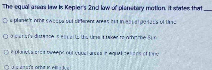 The equal areas law is Kepler's 2nd law of planetary motion. It states that_
a planet's orbit sweeps out different areas but in equal periods of time
a planet's distance is equal to the time it takes to orbit the Sun
a planet's orbit sweeps out equal areas in equal periods of time
a planet's orbit is elliptical