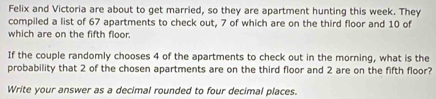 Felix and Victoria are about to get married, so they are apartment hunting this week. They 
compiled a list of 67 apartments to check out, 7 of which are on the third floor and 10 of 
which are on the fifth floor. 
If the couple randomly chooses 4 of the apartments to check out in the morning, what is the 
probability that 2 of the chosen apartments are on the third floor and 2 are on the fifth floor? 
Write your answer as a decimal rounded to four decimal places.