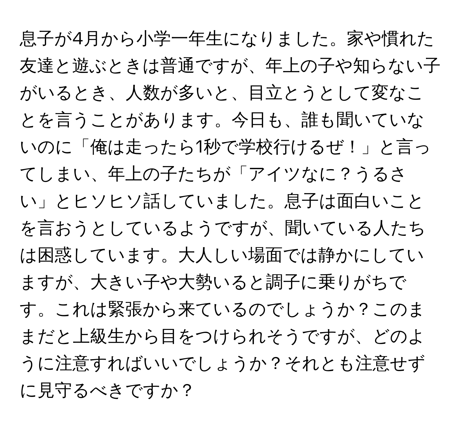 息子が4月から小学一年生になりました。家や慣れた友達と遊ぶときは普通ですが、年上の子や知らない子がいるとき、人数が多いと、目立とうとして変なことを言うことがあります。今日も、誰も聞いていないのに「俺は走ったら1秒で学校行けるぜ！」と言ってしまい、年上の子たちが「アイツなに？うるさい」とヒソヒソ話していました。息子は面白いことを言おうとしているようですが、聞いている人たちは困惑しています。大人しい場面では静かにしていますが、大きい子や大勢いると調子に乗りがちです。これは緊張から来ているのでしょうか？このままだと上級生から目をつけられそうですが、どのように注意すればいいでしょうか？それとも注意せずに見守るべきですか？