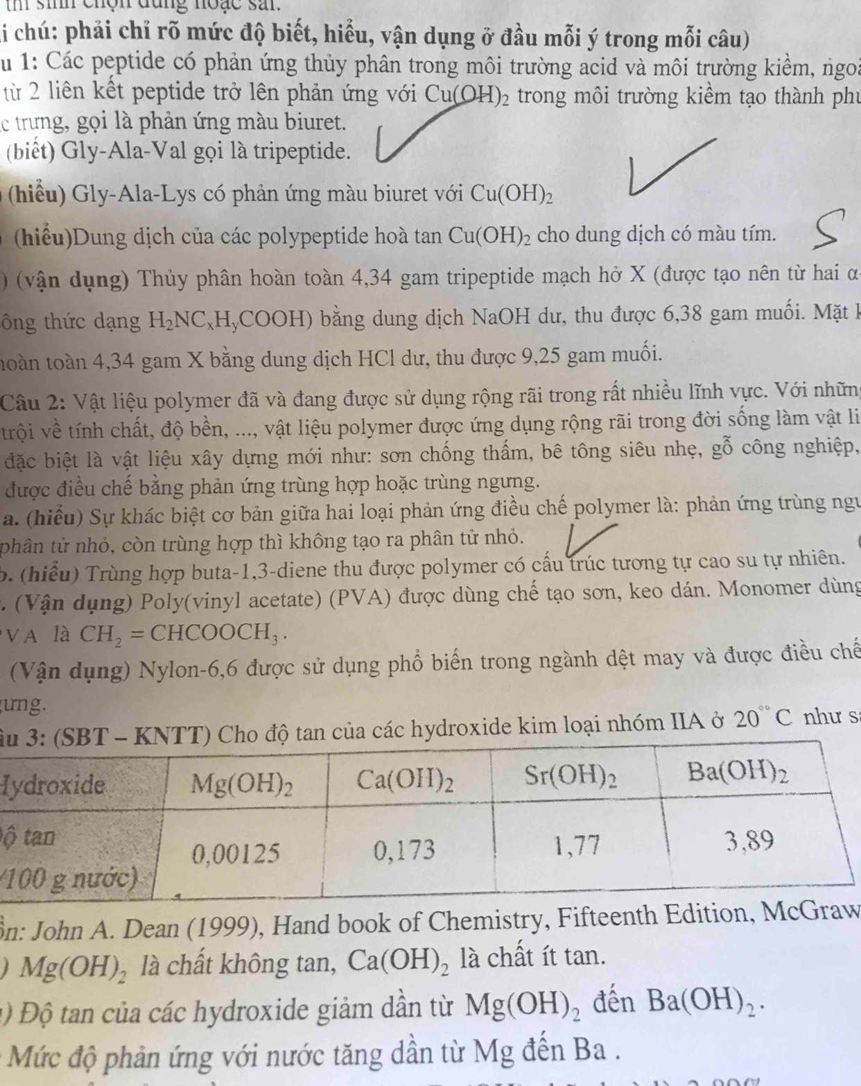 th sinh chộn đụng noặc san.
li chú: phải chỉ rõ mức độ biết, hiểu, vận dụng ở đầu mỗi ý trong mỗi câu)
Su 1: Các peptide có phản ứng thủy phân trong môi trường acid và môi trường kiểm, ngoà
từ 2 liên kết peptide trở lên phản ứng với Cu(OH)_2 trong môi trường kiểm tạo thành phụ
lc trưng, gọi là phản ứng màu biuret.
(biết) Gly-Ala-Val gọi là tripeptide.
(hiểu) Gly-Ala-Lys có phản ứng màu biuret với Cu(OH)_2
(hiểu) Dung dịch của các polypeptide hoà tan Cu(OH)_2 cho dung dịch có màu tím.
) (vận dụng) Thủy phân hoàn toàn 4,34 gam tripeptide mạch hở X (được tạo nên từ hai α
ông thức dạng H_2NC_x (H,COOH) bằng dung dịch NaOH dư, thu được 6,38 gam muối. Mặt h
toàn toàn 4,34 gam X bằng dung dịch HCl dư, thu được 9,25 gam muối.
Câu 2: Vật liệu polymer đã và đang được sử dụng rộng rãi trong rất nhiều lĩnh vực. Với những
trội về tính chất, độ bền, ..., vật liệu polymer được ứng dụng rộng rãi trong đời sống làm vật li
đặc biệt là vật liệu xây dựng mới như: sơn chống thấm, bê tông siêu nhẹ, gỗ công nghiệp,
được điều chế bằng phản ứng trùng hợp hoặc trùng ngưng.
a. (hiểu Sự khác biệt cơ bản giữa hai loại phản ứng điều chế polymer là: phản ứng trùng ngư
phân tử nhỏ, còn trùng hợp thì không tạo ra phân tử nhỏ.
b. (hiểu) Trùng hợp buta-1,3-diene thu được polymer có cấu trúc tương tự cao su tự nhiên.
*   (Vận dụng) Poly(vinyl acetate) (PVA) được dùng chế tạo sơn, keo dán. Monomer dùng
V A là CH_2=CHCOOCH_3.
(Vận dụng) Nylon-6,6 được sử dụng phổ biến trong ngành dệt may và được điều chế
ung.
âo độ tan của các hydroxide kim loại nhóm IIA ở 20°C như s
H
ộ
ồn: John A. Dean (1999), Hand book of Chemistry, Fifteenth Edition, McGw
I Mg(OH)_2 là chất không tan, Ca(OH)_2 là chất ít tan.
1)  Độ tan của các hydroxide giảm dẫn từ Mg(OH)_2 đến Ba(OH)_2.
Mức độ phản ứng với nước tăng dần từ Mg đến Ba .