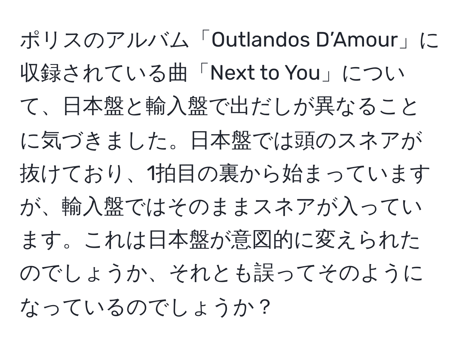 ポリスのアルバム「Outlandos D’Amour」に収録されている曲「Next to You」について、日本盤と輸入盤で出だしが異なることに気づきました。日本盤では頭のスネアが抜けており、1拍目の裏から始まっていますが、輸入盤ではそのままスネアが入っています。これは日本盤が意図的に変えられたのでしょうか、それとも誤ってそのようになっているのでしょうか？