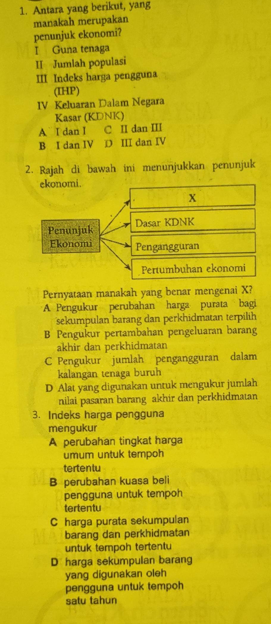 Antara yang berikut, yang
manakah merupakan
penunjuk ekonomi?
I Guna tenaga
II Jumlah populasi
III Indeks harga pengguna
(IHP)
IV Keluaran Dalam Negara
Kasar (KDNK)
A I dan I C II dan III
B I dan IV D III dan IV
2. Rajah di bawah ini menunjukkan penunjuk
Pernyataan manakah yang benar mengenai X?
A Pengukur perubahan harga purata bagi
sekumpulan barang dan perkhidmatan terpilih
B Pengukur pertambahan pengeluaran barang
akhir dan perkhidmatan
C Pengukur jumlah pengangguran dalam
kalangan tenaga buruh
D Alat yang digunakan untuk mengukur jumlah
nilai pasaran barang akhir dan perkhidmatan
3. Indeks harga pengguna
mengukur
A perubahan tingkat harga
umum untuk tempoh
tertentu
B perubahan kuasa beli
pengguna untuk tempoh
tertentu
C harga purata sekumpulan
barang dan perkhidmatan
untuk tempoh tertentu
D harga sekumpulan barang
yang digunakan oleh
pengguna untuk tempoh
satu tahun