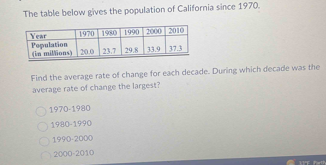 The table below gives the population of California since 1970.
Find the average rate of change for each decade. During which decade was the
average rate of change the largest?
1970 -1980
1980 - 1990
1990 - 2000
2000 - 2010
33°F Parth