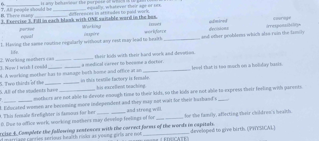 6._ is any behaviour the purpose of which is to gam
7. All people should be _equally, whatever their age or sex.
8. There many differences in attitudes to paid work.
3. Exercise 3. Fill in each blank with ONE suitable word in the box.
pursue Working admired courage
issues
equal inspire workforce decisions irresponsibility
1. Having the same routine regularly without any rest may lead to health _and other problems which also ruin the family
life.
2. Working mothers can __their kids with their hard work and devotion.
3: Now I wish I could_ _a medical career to become a doctor.
4. A working mother has to manage both home and office at an_ level that is too much on a holiday basis.
5. Two thirds of the __in this textile factory is female.
6. All of the students have _his excellent teaching.
mothers are not able to devote enough time to their kids, so the kids are not able to express their feeling with parents.
8. Educated women are becoming more independent and they may not wait for their husband's .
. This female firefighter is famous for her and strong will.
0. Due to office work, working mothers may develop feelings of for __for the family, affecting their children's health.
rcise 4. Complete the following sentences with the correct forms of the words in capitals.
d marriage carries serious health risks as young girls are not _developed to give birth. (PHYSICAL)
voung ( EDUCATE)