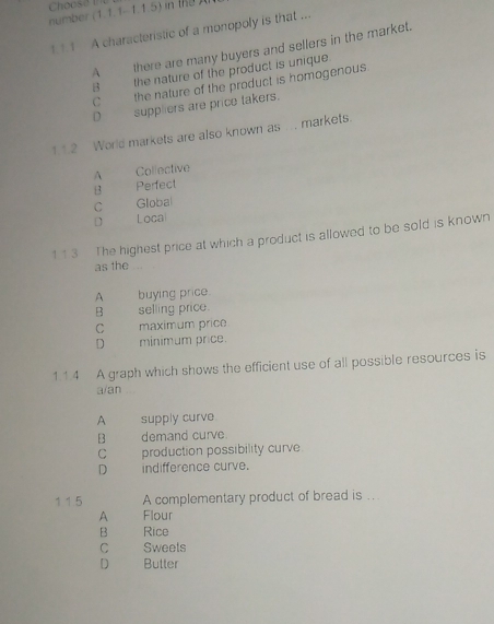 number (1.1.1-1.1.5) in t 
1 1 1 A characteristic of a monopoly is that ...
A there are many buyers and sellers in the market.
B the nature of the product is unique.
C the nature of the product is homogenous
D___ suppliers are price takers.
1.1.2 World markets are also known as ..., markets.
A Collective
13 Perfect
C Global
D Local
1 1.3 The highest price at which a product is allowed to be sold is known
as the .
A buying price.
B selling price.
C maximum price
D minimum price.
11.4 A graph which shows the efficient use of all possible resources is
a/an
A supply curve
B demand curve.
C production possibility curve
D indifference curve.
1 1.5 A complementary product of bread is ..
A Flour
B Rice
C Sweets
D Butter