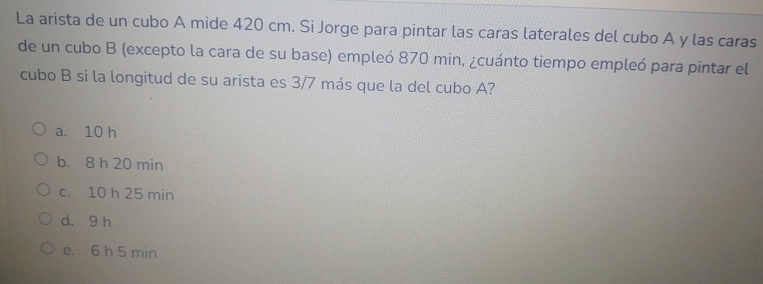 La arista de un cubo A mide 420 cm. Si Jorge para pintar las caras laterales del cubo A y las caras
de un cubo B (excepto la cara de su base) empleó 870 min, ¿cuánto tiempo empleó para pintar el
cubo B si la longitud de su arista es 3/7 más que la del cubo A?
a. 10 h
b. 8 h 20 min
c. 10 h 25 min
d. 9 h
e. 6 h 5 min