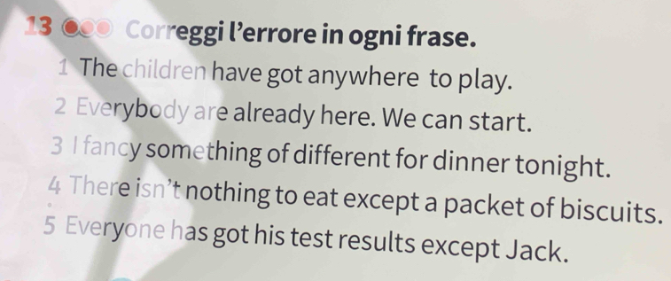 13 ●00 Correggi l’errore in ogni frase. 
1 The children have got anywhere to play. 
2 Everybody are already here. We can start. 
3 I fancy something of different for dinner tonight. 
4 There isn’t nothing to eat except a packet of biscuits. 
5 Everyone has got his test results except Jack.