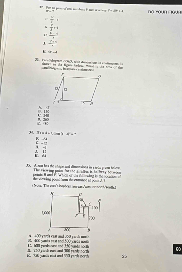 For all pairs of real numbers V and W where V=5W+4. DO YOUR FIGUR
W=?
F.  V/5 -4
G.  V/5 +4
H.  (V-4)/5 
J.  (V+4)/5 
K. 5V-4
33. Parallelogram FGHJ, with dimensions in centimeters, is
shown in the figure below. What is the area of the
parallelogram, in square centimeters?
A. 45
B. 130
C. 240
D. 260
E. 480
34. If s=4+t, , then (t-s)^3= ?
F. -64
G. -12
H. -1
J. 12
K. 64
35. A zoo has the shape and dimensions in yards given below.
The viewing point for the giraffes is halfway between
points B and F. Which of the following is the location of
the viewing point from the entrance at point A ?
(Note: The zoo’s borders run east/west or north/south.)
A. 400 yards east and 350 yards north
B. 400 yards east and 500 yards north
C. 600 yards east and 350 yards north
D. 750 yards east and 300 yards north
GO
E. 750 yards east and 350 yards north
25