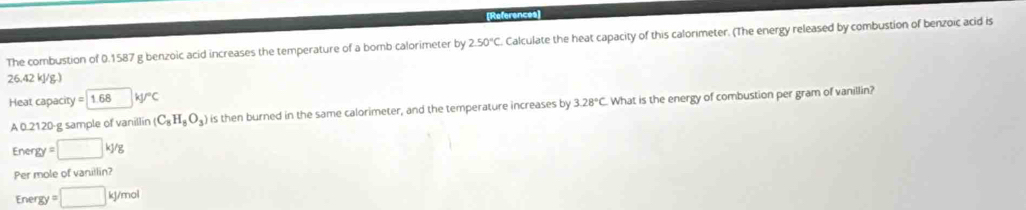 References 
The combustion of 0.1587 g benzoic acid increases the temperature of a bomb calorimeter by 2.50°C Calculate the heat capacity of this calorimeter. (The energy released by combustion of benzoic acid is
26.42 kJ/g.) 
Heat capacity =1.68|kJ°C
A 0.2120-g sample of vanillin (C_8H_8O_3) is then burned in the same calorimeter, and the temperature increases by 3.28°C What is the energy of combustion per gram of vanillin? 
Ener gy=□ kJ/g
Per mole of vanillin?
Energy =□ kJ/mol