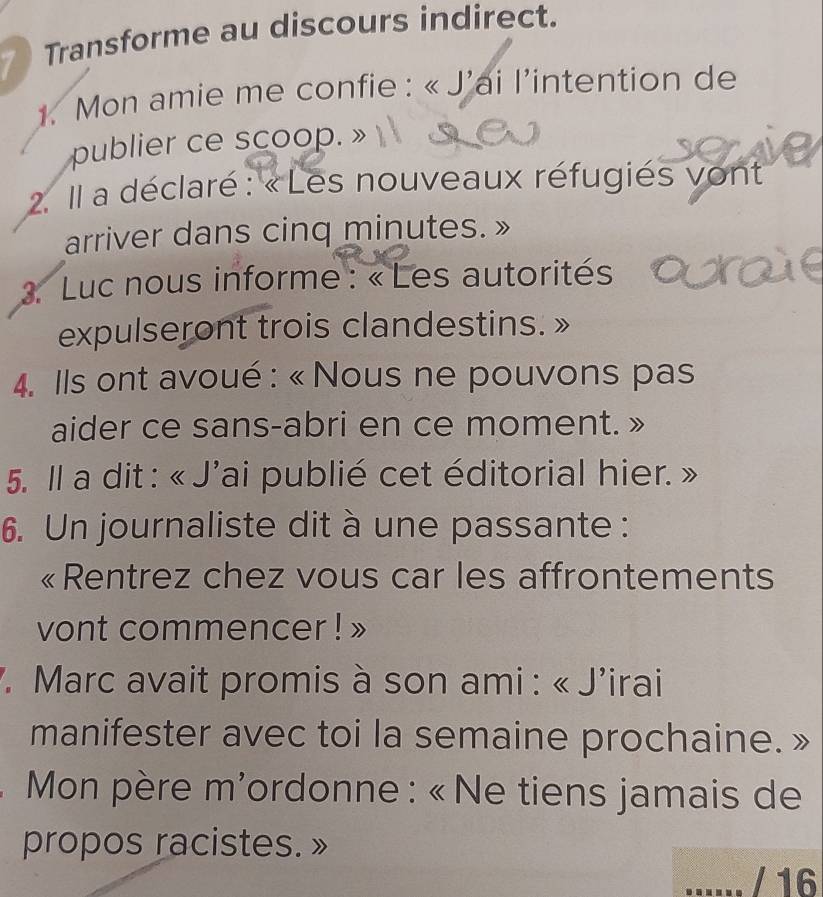 Transforme au discours indirect. 
1. Mon amie me confie : « J'ai l'intention de 
publier ce scoop. » 
2. Il a déclaré : « Les nouveaux réfugiés vont 
arriver dans cinq minutes. » 
. Luc nous informe : « Les autorités 
expulseront trois clandestins. 
4. Ils ont avoué : « Nous ne pouvons pas 
aider ce sans-abri en ce moment. » 
5. Il a dit : « J'ai publié cet éditorial hier. a 
6. Un journaliste dit à une passante : 
«Rentrez chez vous car les affrontements 
vont commencer ! » 
7. Marc avait promis à son ami : « J'irai 
manifester avec toi la semaine prochaine. » 
. * Mon père m'ordonne : « Ne tiens jamais de 
propos racistes. » 
/ 16