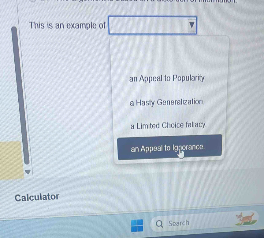 This is an example of
an Appeal to Popularity.
a Hasty Generalization.
a Limited Choice fallacy.
an Appeal to Ignorance.
Calculator
Search