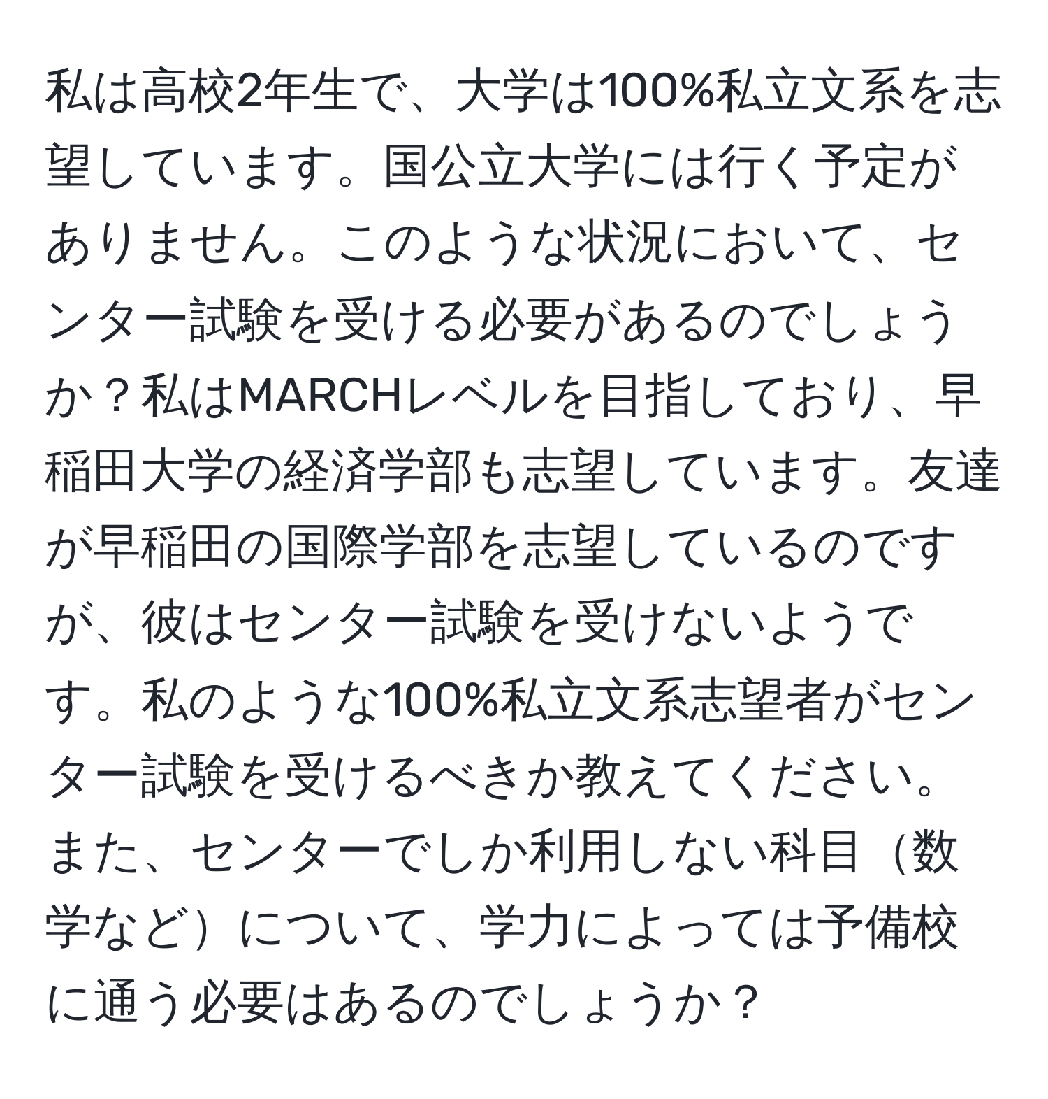 私は高校2年生で、大学は100%私立文系を志望しています。国公立大学には行く予定がありません。このような状況において、センター試験を受ける必要があるのでしょうか？私はMARCHレベルを目指しており、早稲田大学の経済学部も志望しています。友達が早稲田の国際学部を志望しているのですが、彼はセンター試験を受けないようです。私のような100%私立文系志望者がセンター試験を受けるべきか教えてください。また、センターでしか利用しない科目数学などについて、学力によっては予備校に通う必要はあるのでしょうか？