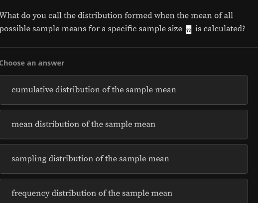 What do you call the distribution formed when the mean of all
possible sample means for a specific sample size overline n is calculated?
Choose an answer
cumulative distribution of the sample mean
mean distribution of the sample mean
sampling distribution of the sample mean
frequency distribution of the sample mean