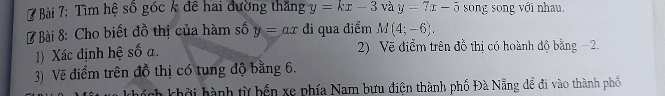 Tìm hệ số góc k đề hai đường thắng y=kx-3 và y=7x-5 song song với nhau. 
Ở Bài 8: Cho biết đồ thị của hàm số y=ax đi qua điểm M(4;-6). 
1) Xác định hệ số a. 
2) Vẽ điểm trên đồ thị có hoành độ bằng −2. 
3) Vẽ điểm trên đồ thị có tung độ bằng 6. 
là khở i hành từ bến xe phía Nam bưu điện thành phố Đà Nẵng để đi vào thành phố