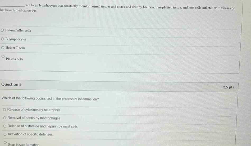 are large lymphocytes that constantly monitor normal tissues and attack and destroy bacteria, transplanted tissue, and host cells infected with viruses or
hat have turned cancerous
Natural killer cells
B lymphocytes
Helper T cells
Plasma cells
Question 5
2.5 pts
Which of the following occurs last in the process of inflammation?
Release of cytokines by neutrophils.
_
_
Removal of debris by macrophages.
Release of histamine and heparin by mast cells.
_
Activation of specific defenses.
_
_
Scar tissue formation