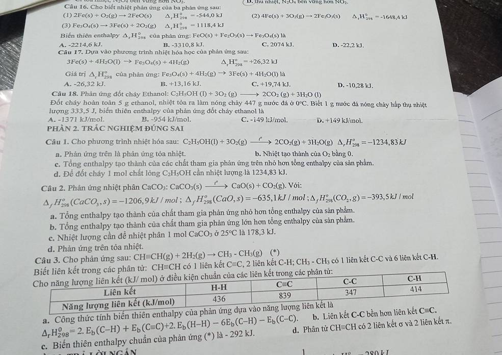 Cho biết nhiệt phản ứng của ba phản ứng sau: D. thu nhiệt,
(1) 2Fe(s)+O_2(g)to 2FeO(s) △, H_20gendarray =-5=-544,0kJ (2) 4Fe(s)+3O_2(g)to 2Fe_2O_3(s) ^ _r^((circ)H_(291)°=-1648,4kJ
(3) Fe_3)O_4(s)to 3Fe(s)+2O_2(g) △, H_(298)^0=1118,4kJ
Biển thiên enthalpy △ _rH_(298)^0 của phản ứng: FeO(s)+Fe_2O_3(s)to Fe_3O_4(s)1
A. -2214,6 kJ. B. -3310,8 kJ. C. 2074 kJ. D. -22,2 kJ.
Câu 17. Dựa vào phương trình nhiệt hóa học của phản ứng sau:
3Fe(s)+4H_2O(l)to Fe_3O_4(s)+4H_2(g) ^ H_(298)°=+26,32kJ
Giá trị △ _rH_(298)° của phản ứng: Fe_3O_4(s)+4H_2(g)to 3Fe(s)+4H_2O(l) 1^2
A. -26,32 kJ. B. +13,16kJ. C. +19,74kJ. D. -10,28 kJ.
Câu 18. Phản ứng đốt cháy Ethanol: C_2H_5OH(l)+3O_2 (g) to 2CO_2(g)+3H_2O(l)
Đốt cháy hoàn toàn 5 g ethanol, nhiệt tỏa ra làm nóng chảy 447 g nước đá ở 0°C Biết 1 g nước đá nóng chảy hấp thụ nhiệt
lượng 333,5 J, biển thiên enthalpy của phản ứng đốt cháy ethanol là
A. -1371 kJ/mol B. -954 kJ/mol. C. -149 kJ/mol. D. +14 9 kJ/mol.
pHÀN 2. TRÁC NGHIỆM ĐÚNG SAI
Câu 1. Cho phương trình nhiệt hóa sau: C_2H_5OH(l)+3O_2(g)xrightarrow f2CO_2(g)+3H_2O(g)△ ,H_(298)^o=-1234,83kJ
a. Phản ứng trên là phản ứng tỏa nhiệt. b. Nhiệt tạo thành của O_2 bằng 0.
c. Tổng enthalpy tạo thành của các chất tham gia phản ứng trên nhỏ hơn tổng enthalpy của sản phẩm.
d. Để đốt cháy 1 mol chất lỏng C_2H_5 DH cần nhiệt lượng là 1234,83 kJ.
Câu 2. Phản ứng nhiệt phân CaCO_3:CaCO_3(s)xrightarrow r°CaO(s)+CO_2(g). Với:
△ _f H_(298)°(CaCO_3,s)=-1206,9kJ/ mol ; △ _fH_(298)^o(CaO,s)=-635,1kJ/mol;△ _fH_(298)^o(CO_2,g)=-393,5kJ / mol
a. Tổng enthalpy tạo thành của chất tham gia phản ứng nhỏ hơn tổng enthalpy của sản phẩm.
b. Tổng enthalpy tạo thành của chất tham gia phản ứng lớn hơn tổng enthalpy của sản phẩm.
c. Nhiệt lượng cần đề nhiệt phân 1 mol CaCO_3 Ở 25°C là 178,3 kJ.
d. Phản ứng trên tỏa nhiệt.
Câu 3. Cho phản ứng sau: CHequiv CH(g)+2H_2(g)to CH_3-CH_3(g) (*)
phân tử: CHequiv CH có 1 liên kết Cequiv C , 2 liên kết C-H; CH_3-CH_3 có 1 liên kết C-C và 6 liên kết C-H.
b. Liên kết C-C bền 
c. Biến thiên enthalpy chuẩn của phản ứng (*) là - 292 kJ. △ _rH_(298)^0=2.E_b(C-H)+E_b(Cequiv C)+2.E_b(H-H)-6E_b(C-H)-E_b(C-C). a. Công thức tính biến thiên enthalpy củ
d. Phân tử CHequiv CH có 2 liên kết σ và 2 liên kết π.
i n cán
DL