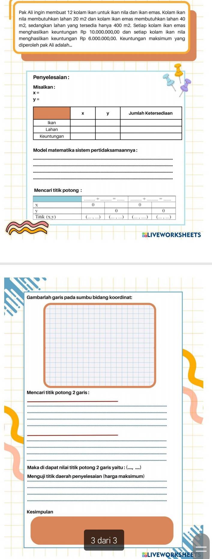 Pak Ali ingin membuat 12 kolam ikan untuk ikan nila dan ikan emas. Kolam ikan
m2, sedangkan lahan yang tersedia hanya 400 m2. Setiap kolam ikan emas 
menghasilkan keuntungan Rp 10.000.000,00 dan setiap kolam ikan nila 
menghasilkan keuntungan Rp 6.000.000,00. Keuntungan maksimum yang 
Penyelesaian : 
Misalkan :
x=
y=
Model matematika sistem pertidaksamaannya : 
_ 
=LIvEwoRksHEETs 
Gambarlah garis pada sumbu bidang koordinat: 
Mencari titik potong 2 garis : 
_ 
_ 
_ 
_ 
Maka di dapat nilai titik potong 2 garis yaitu : (...., ....) 
_ 
Menguji titik daerah penyelesaian (harga maksimum) 
_ 
Kesimpulan
3 dari 3
BLIVEWORKSHEE