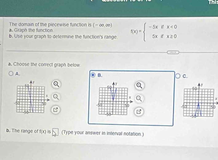 The domain of the piecewise function is (-∈fty ,∈fty )
a. Graph the function 
b. Use your graph to determine the function's range. f(x)=beginarrayl -5xifx<0 5xifx≥ 0endarray.
a. Choose the correct graph below. 
A. 
B. 
C.
y
50
y
50
x
x
-50 50 -50 50
P
-50
50
b. The range of f(x) is (Type your answer in interval notation.)