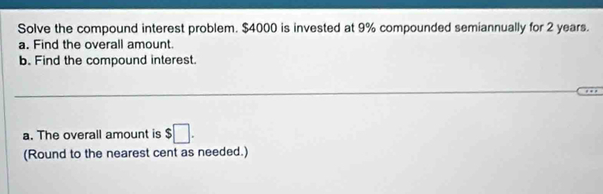 Solve the compound interest problem. $4000 is invested at 9% compounded semiannually for 2 years. 
a. Find the overall amount. 
b. Find the compound interest. 
a. The overall amount is $□. 
(Round to the nearest cent as needed.)