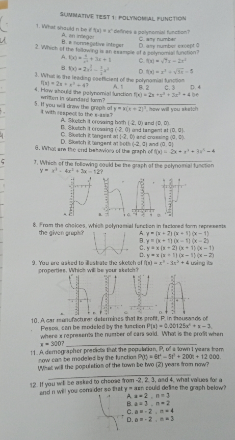 SUMMATIVE TEST 1: POLYNOMIAL FUNCTION
1. What should n be if f(x)=x^n defines a polynomial function?
A. an integer
U C. any number
B. a nonnegative integer D. any number except 0
2. Which of the following is an example of a polynomial function?
A. f(x)= 4/x^2 +3x+1 C. f(x)=sqrt(7)x-2x^2
B. f(x)=2x^(frac 3)2- 3/2 x^2 D. f(x)=x^3+sqrt(3x)-5
3. What is the leading coefficient of the polynomial function
f(x)=2x+x^3+4 A. 1 B. 2 C. 3 D. 4
4. How should the polynomial function f(x)=2x+x^3+3x^5+4 be
_
written in standard form?
5. If you will draw the graph of y=x(x+2)^3 , how will you sketch
it with respect to the x-axis?
A. Sketch it crossing both (-2,0) and (0,0).
B. Sketch it crossing (-2,0) and tangent at (0,0).
C. Sketch it tangent at (-2,0) and crossing (0,0).
D. Sketch it tangent at both (-2,0) (0,0)
6. What are the end behaviors of the graph of and f(x)=-2x+x^3+3x^5-4
_
7. Which of the following could be the graph of the polynomial function
y=x^3-4x^2+3x-12
8. From the choices, which polynomial function in factored form represents
the given graph?A. y=(x+2)(x+1)(x-1)
B. y=(x+1)(x-1)(x-2)
C. y=x(x+2)(x+1)(x-1)
D. y=x(x+1)(x-1)(x-2)
9. You are asked to illustrate the sketch of f(x)=x^3-3x^5+4 using its
properties. Which will be your sketch?
D.
10. A car manufacturer determines that its profit, P, in thousands of
Pesos, can be modeled by the function P(x)=0.00125x^4+x-3,
where x represents the number of cars sold. What is the profit when
x=300 _
11. A demographer predicts that the population, P, of a town t years from
now can be modeled by the function P(t)=6t^4-5t^3+200t+12000.
_
What will the population of the town be two (2) years from now?
12. If you will be asked to choose from -2, 2, 3, and 4, what values for a
and n will you consider so that y=axn could define the graph below?
A. a=2,n=3
B. a=3,n=2
C. a=-2,n=4
D. a=-2,n=3