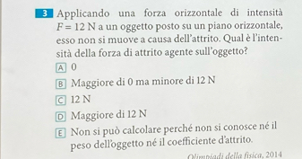 Applicando una forza orizzontale di intensità
F=12N a un oggetto posto su un piano orizzontale,
esso non si muove a causa dell’attrito. Qual è l'inten-
sità della forza di attrito agente sull’oggetto?
A 0
⑧ Maggiore di 0 ma minore di 12 N
c 12 N
D Maggiore di 12 N
€ Non si può calcolare perché non si conosce né il
peso delloggetto né il coefficiente d'attrito.
Olimriadi della física, 2014