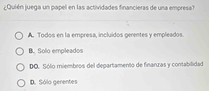 ¿Quién juega un papel en las actividades financieras de una empresa?
A. Todos en la empresa, incluidos gerentes y empleados.
B. Solo empleados
DO. Sólo miembros del departamento de finanzas y contabilidad
D. Sólo gerentes