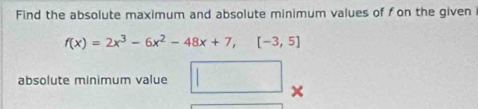 Find the absolute maximum and absolute minimum values of fon the given
f(x)=2x^3-6x^2-48x+7,[-3,5]
absolute minimum value □ □ 