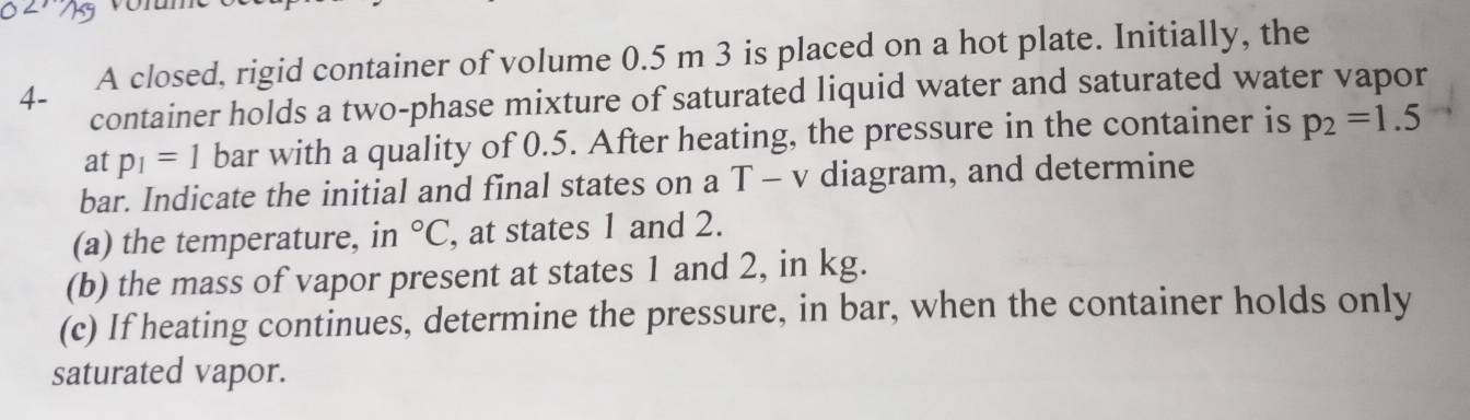 4- A closed, rigid container of volume 0.5 m 3 is placed on a hot plate. Initially, the 
container holds a two-phase mixture of saturated liquid water and saturated water vapor 
at p_1=1 bar with a quality of 0.5. After heating, the pressure in the container is p_2=1.5
bar. Indicate the initial and final states on a T - v diagram, and determine 
(a) the temperature, in°C , at states 1 and 2. 
(b) the mass of vapor present at states 1 and 2, in kg. 
(c) If heating continues, determine the pressure, in bar, when the container holds only 
saturated vapor.