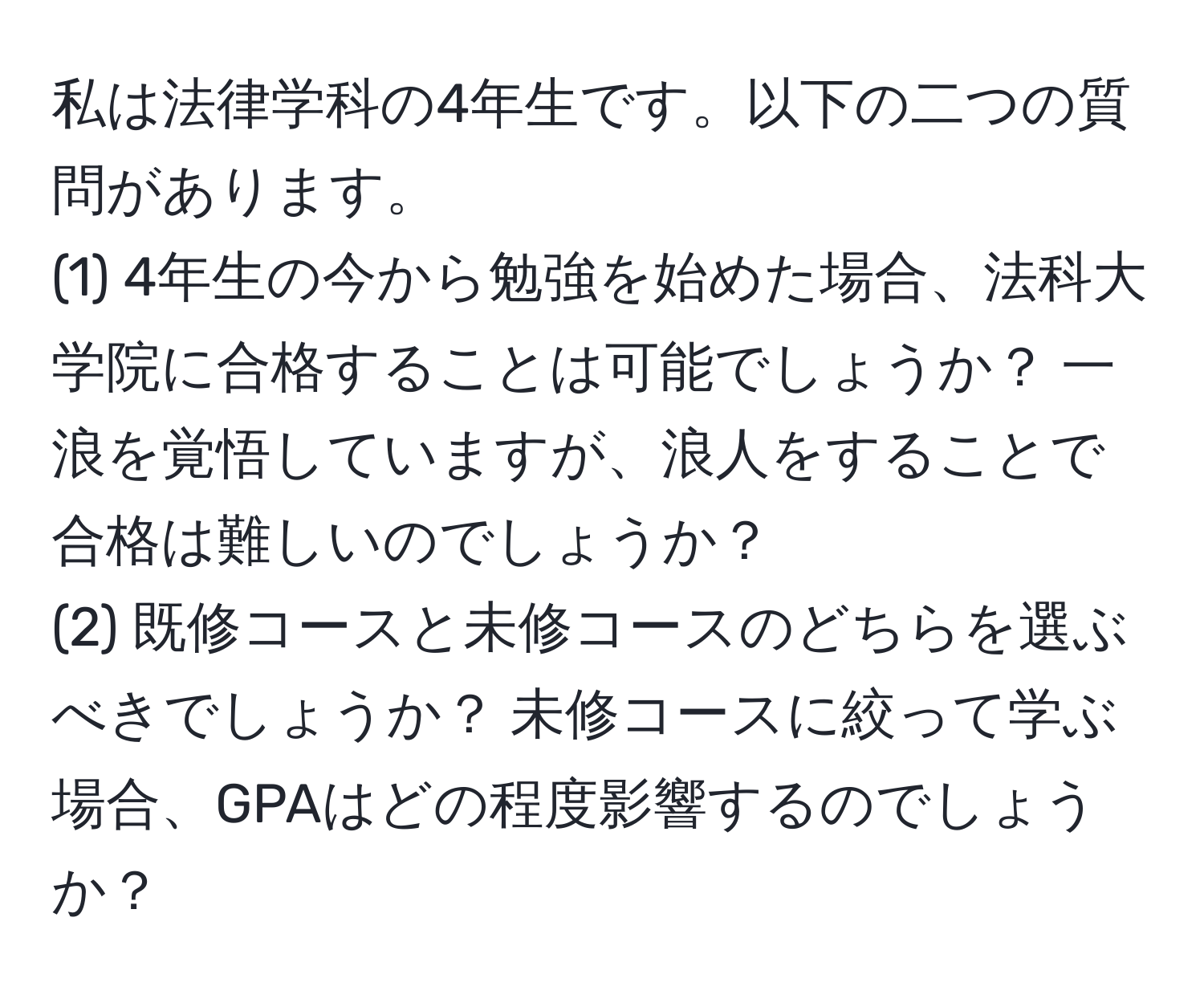 私は法律学科の4年生です。以下の二つの質問があります。  
(1) 4年生の今から勉強を始めた場合、法科大学院に合格することは可能でしょうか？ 一浪を覚悟していますが、浪人をすることで合格は難しいのでしょうか？  
(2) 既修コースと未修コースのどちらを選ぶべきでしょうか？ 未修コースに絞って学ぶ場合、GPAはどの程度影響するのでしょうか？