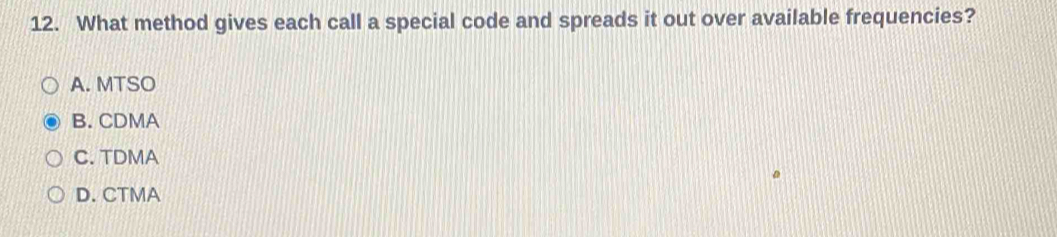 What method gives each call a special code and spreads it out over available frequencies?
A. MTSO
B. CDMA
C. TDMA
D. CTMA