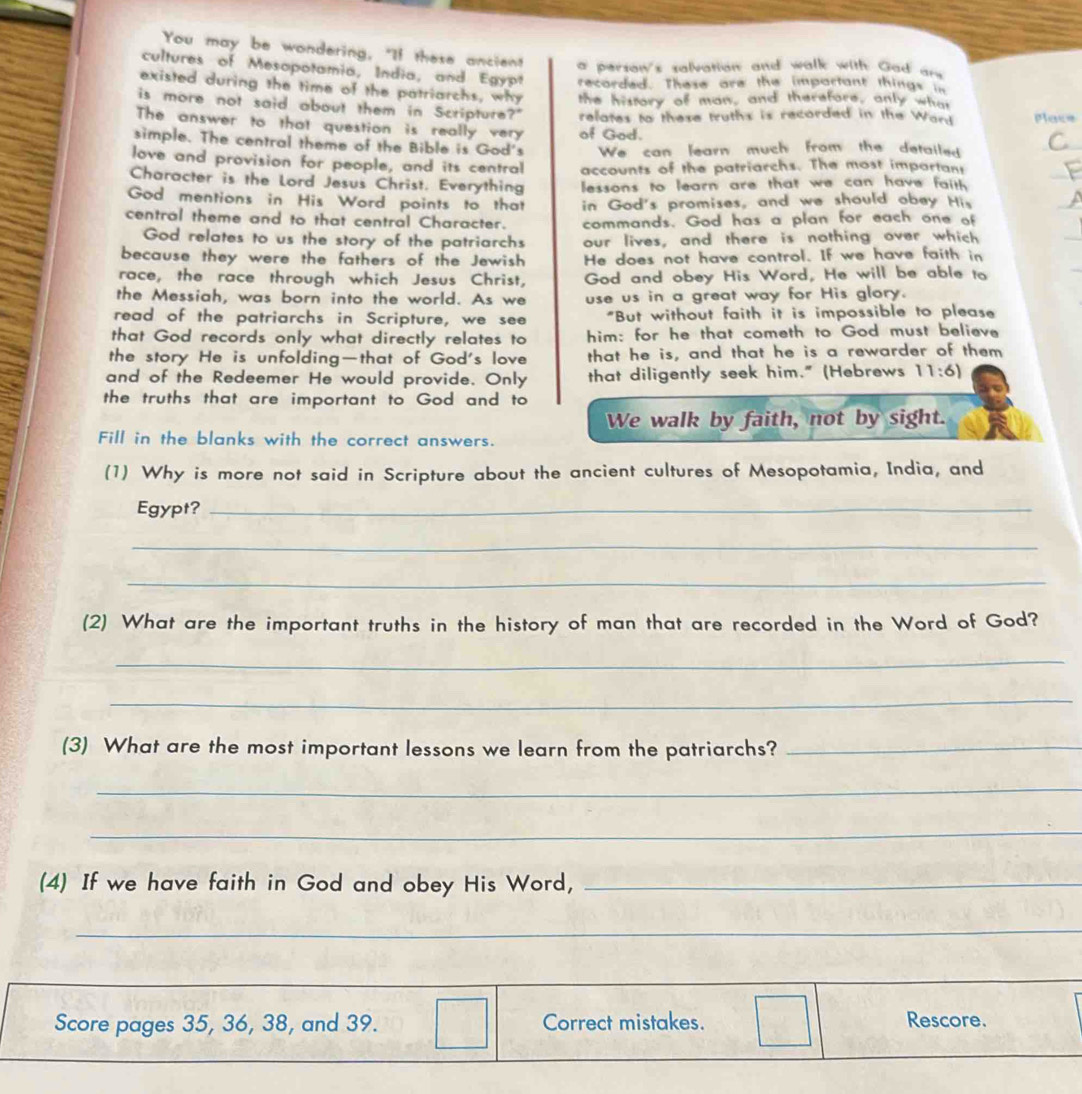 You may be wondering, "If these ancient a person's salvation and walk with Gad ar 
cultures of Mesopotamia, India, and Egypt recorded. These are the important things in
existed during the time of the patriarchs, why the history of man, and therefore, only what
is more not said about them in Scripture?"
The answer to that question is really very of God. relates to these truths is recorded in the Want Plas=
simple. The central theme of the Bible is God's We can learn much from the detaile 
love and provision for people, and its central accounts of the patriarchs. The most impartan
Character is the Lord Jesus Christ. Everything  lessons to learn are that we can have faill .
God mentions in His Word points to that in God's promises, and we should obey His
central theme and to that central Character. commands. God has a plan for each one of
God relates to us the story of the patriarchs our lives, and there is nothing over which
because they were the fathers of the Jewish He does not have control. If we have faith in
race, the race through which Jesus Christ, God and obey His Word, He will be able to
the Messiah, was born into the world. As we use us in a great way for His glory.
read of the patriarchs in Scripture, we see "But without faith it is impossible to please
that God records only what directly relates to him: for he that cometh to God must believe
the story He is unfolding—that of God's love that he is, and that he is a rewarder of them
and of the Redeemer He would provide. Only that diligently seek him." (Hebrews 11:6)
the truths that are important to God and to
We walk by faith, not by sight.
Fill in the blanks with the correct answers.
(1) Why is more not said in Scripture about the ancient cultures of Mesopotamia, India, and
Egypt?_
_
_
(2) What are the important truths in the history of man that are recorded in the Word of God?
_
_
(3) What are the most important lessons we learn from the patriarchs?_
_
_
(4) If we have faith in God and obey His Word,_
_
_
_
_
Score pages 35, 36, 38, and 39. Correct mistakes. Rescore.