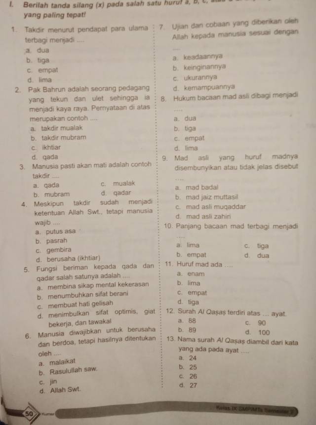 Berilah tanda silang (x) pada salah satu huruf a, b, c, 
yang paling tepat!
1. Takdir menurut pendapat para ulama 7. Ujian dan cobaan yang diberikan oleh
terbagi menjadi _ Allah kepada manusia sesuai dengan
a dua
_
b. tiga a. keadaannya
c. empat b. keinginannya
d.lima c. ukurannya
2. Pak Bahrun adalah seorang pedagang d. kemampuannya
yang tekun dan ulet sehingga ia 8. Hukum bacaan mad asli dibagi menjadi
menjadi kaya raya. Pernyataan di atas
_
merupakan contoh .... a. dua
a. takdir mualak b. tiga
b. takdir mubram c. empat
c. ikhtiar d.lima
d. qada 9. Mad asli yang huruf madnya
3. Manusia pasti akan mati adalah contoh disembunyikan atau tidak jelas disebut
_
takdir_
a. qada c. mualak a. mad badal
b. mubram d. qadar
4. Meskipun takdir sudah menjadi b. mad jaiz muttasi
c. mad asli muqaddar
ketentuan Allah Swt., tetapi manusia d. mad asli zahiri
wajib _10. Panjang bacaan mad terbagi menjadi
a. putus asa
b. pasrah a. lima c. tiga
c. gembira d. dua
d. berusaha (ikhtiar)
b. empat
5. Fungsi beriman kepada qada dan 11. Huruf mad ada ....
qadar salah satunya adalah  a. enam
a. membina sikap mental kekerasan b. lima
b. menumbuhkan sifat berani c. empat
c. membuat hati gelisah
d. tiga
d. menimbulkan sifat optimis, giat 12. Surah Al Qaşaş terdiri atas ... ayat.
bekerja, dan tawakal
a. 88 c. 90
6. Manusia diwajibkan untuk berusaha b.89 d. 100
dan berdoa, tetapi hasilnya ditentukan 13. Nama surah A/ Qaşaş diambil dari kata
oleh_
yang ada pada ayat ....
a. malaikat
a. 24
b. Rasulullah saw.
b. 25
c. 26
c. jin d 27
d. Allah Swt.
Kvias IX SMP2MTs Sementer V
50