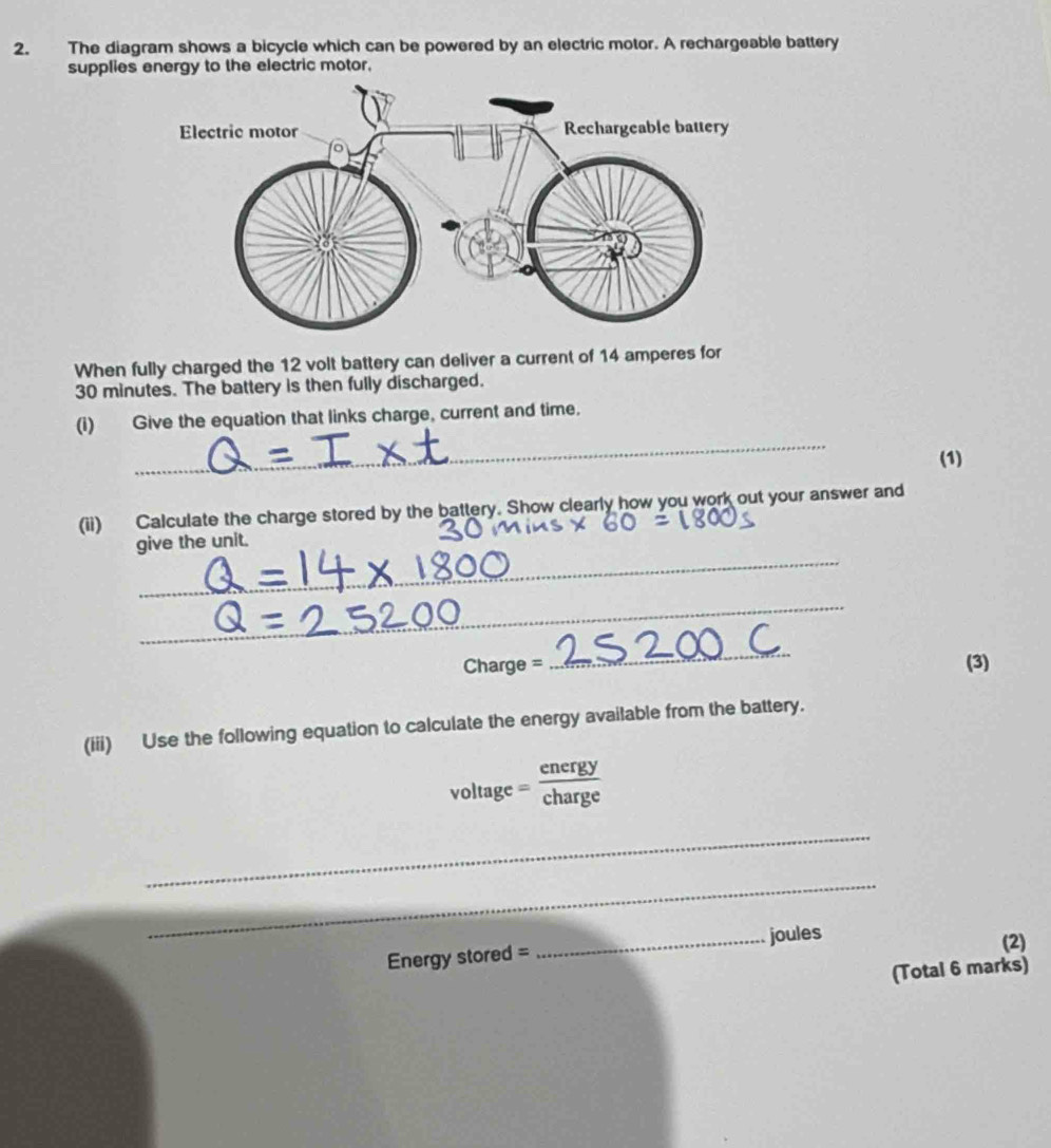 The diagram shows a bicycle which can be powered by an electric motor. A rechargeable battery 
supplies energy to the electric motor, 
When fully charged the 12 volt battery can deliver a current of 14 amperes for
30 minutes. The battery is then fully discharged. 
_ 
(i) Give the equation that links charge, current and time. 
(1) 
(ii) Calculate the charge stored by the battery. Show clearly how you work out your answer and 
_ 
give the unit. 
_ 
_
Charge = (3) 
(iii) Use the following equation to calculate the energy available from the battery.
/O Itage = energy/charge 
_ 
_ 
Energy stored = _joules (2) 
(Total 6 marks)