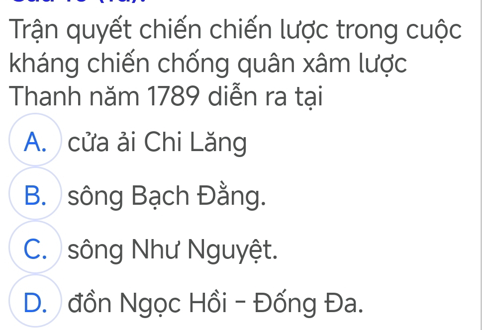 Trận quyết chiến chiến lược trong cuộc
kháng chiến chống quân xâm lược
Thanh năm 1789 diễn ra tại
A. cửa ải Chi Lăng
B. sông Bạch Đằng.
C. sông Như Nguyệt.
D. đồn Ngọc Hồi - Đống Đa.