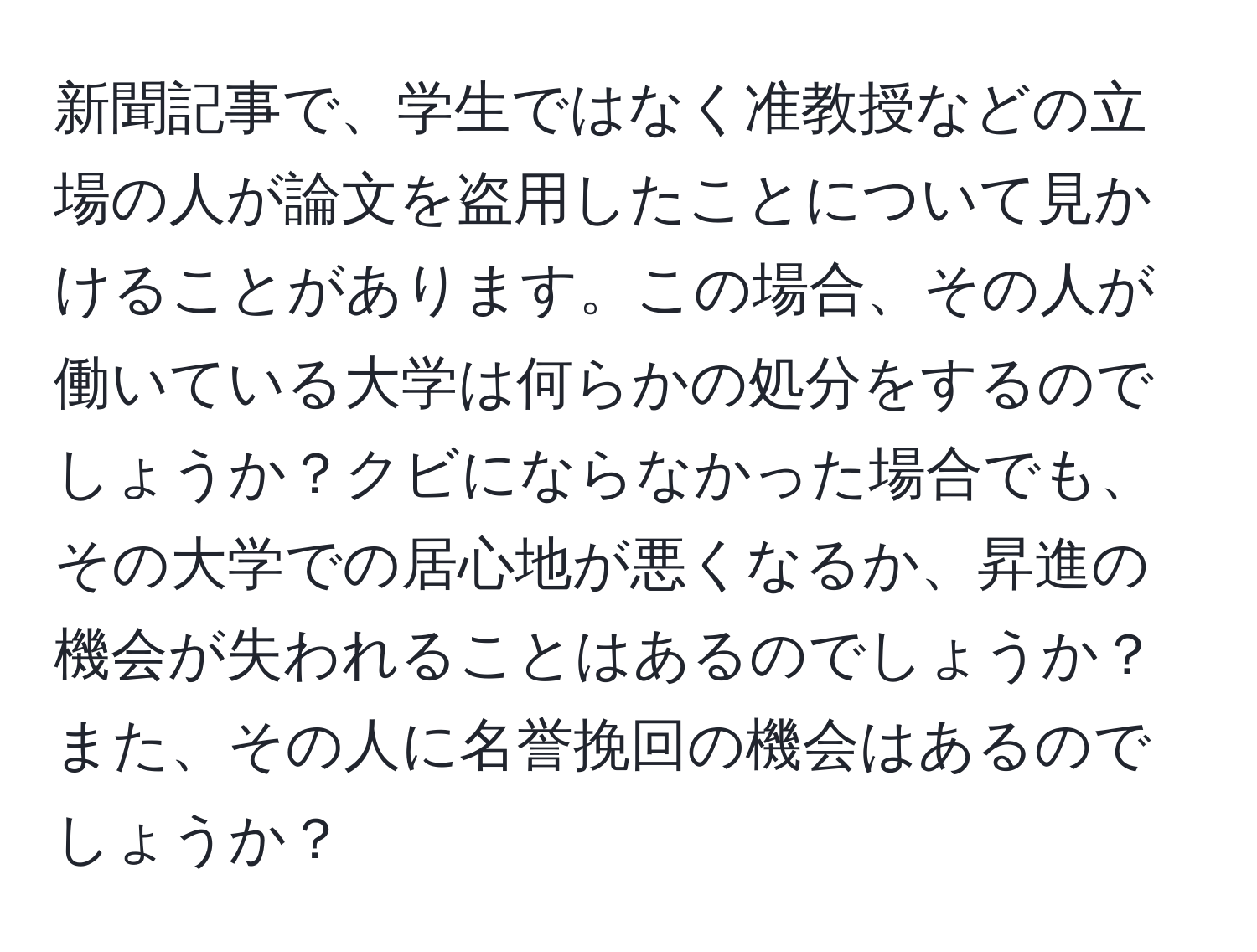 新聞記事で、学生ではなく准教授などの立場の人が論文を盗用したことについて見かけることがあります。この場合、その人が働いている大学は何らかの処分をするのでしょうか？クビにならなかった場合でも、その大学での居心地が悪くなるか、昇進の機会が失われることはあるのでしょうか？また、その人に名誉挽回の機会はあるのでしょうか？