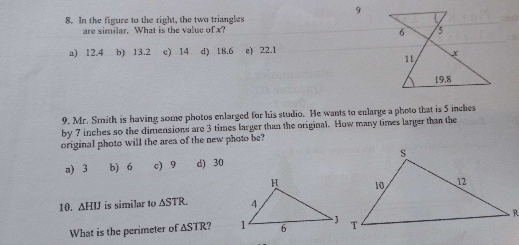 9
8. In the figure to the right, the two triangles
are similar. What is the value of x?
a) 12.4 b) 13.2 c) 14 d) 18.6 e) 22.1
9. Mr. Smith is having some photos enlarged for his studio. He wants to enlarge a photo that is 5 inches
by 7 inches so the dimensions are 3 times larger than the original. How many times larger than the
original photo will the area of the new photo be?
a 3 b) 6 c 9 d) 30
10. △ HIJ is similar to △ STR. 
What is the perimeter of △ STR ?