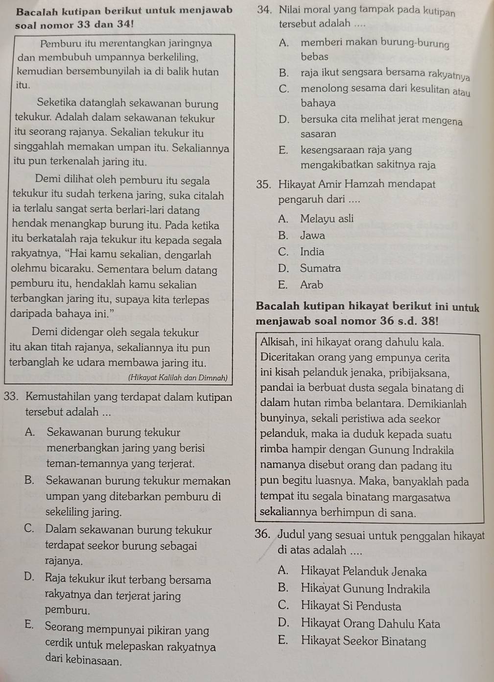 Bacalah kutipan berikut untuk menjawab 34. Nilai moral yang tampak pada kutipan
soal nomor 33 dan 34! tersebut adalah ....
Pemburu itu merentangkan jaringnya A. memberi makan burung-burung
dan membubuh umpannya berkeliling, bebas
kemudian bersembunyilah ia di balik hutan B. raja ikut sengsara bersama rakyatnya
itu. C. menolong sesama dari kesulitan atau
Seketika datanglah sekawanan burung bahaya
tekukur. Adalah dalam sekawanan tekukur D. bersuka cita melihat jerat mengena
itu seorang rajanya. Sekalian tekukur itu sasaran
singgahlah memakan umpan itu. Sekaliannya E. kesengsaraan raja yang
itu pun terkenalah jaring itu. mengakibatkan sakitnya raja
Demi dilihat oleh pemburu itu segala 35. Hikayat Amir Hamzah mendapat
tekukur itu sudah terkena jaring, suka citalah
pengaruh dari ....
ia terlalu sangat serta berlari-lari datang
hendak menangkap burung itu. Pada ketika
A. Melayu asli
itu berkatalah raja tekukur itu kepada segala
B. Jawa
rakyatnya, “Hai kamu sekalian, dengarlah C. India
olehmu bicaraku. Sementara belum datang D. Sumatra
pemburu itu, hendaklah kamu sekalian E. Arab
terbangkan jaring itu, supaya kita terlepas Bacalah kutipan hikayat berikut ini untuk
daripada bahaya ini.”
menjawab soal nomor 36 s.d. 38!
Demi didengar oleh segala tekukur
itu akan titah rajanya, sekaliannya itu pun Alkisah, ini hikayat orang dahulu kala.
terbanglah ke udara membawa jaring itu.
Diceritakan orang yang empunya cerita
(Hikayat Kalilah dan Dimnah) ini kisah pelanduk jenaka, pribijaksana,
pandai ia berbuat dusta segala binatang di
33. Kemustahilan yang terdapat dalam kutipan dalam hutan rimba belantara. Demikianlah
tersebut adalah ...
bunyinya, sekali peristiwa ada seekor
A. Sekawanan burung tekukur pelanduk, maka ia duduk kepada suatu
menerbangkan jaring yang berisi rimba hampir dengan Gunung Indrakila
teman-temannya yang terjerat. namanya disebut orang dan padang itu
B. Sekawanan burung tekukur memakan pun begitu luasnya. Maka, banyaklah pada
umpan yang ditebarkan pemburu di tempat itu segala binatang margasatwa
sekeliling jaring. sekaliannya berhimpun di sana.
C. Dalam sekawanan burung tekukur 36. Judul yang sesuai untuk penggalan hikayat
terdapat seekor burung sebagai di atas adalah ....
rajanya.
A. Hikayat Pelanduk Jenaka
D. Raja tekukur ikut terbang bersama
B. Hikayat Gunung Indrakila
rakyatnya dan terjerat jaring
pemburu.
C. Hikayat Si Pendusta
D. Hikayat Orang Dahulu Kata
E. Seorang mempunyai pikiran yang
E. Hikayat Seekor Binatang
cerdik untuk melepaskan rakyatnya
dari kebinasaan.