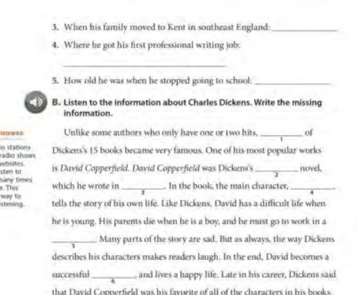 When his family moved to Kent in southeast England:_ 
4. Where be got his first professional writing job. 
_ 
5. How old he was when he stopped going to school;_ 
4 B. Listen to the information about Charles Dickens. Write the missing 
in formation. 
uress Unlike some authors who only have one or two hits, _of 
io stations 
radio shows Dickens's 15 books became very famous. One of his most popular works 
rebsites. is David Copperfield. David Copperfield was Dickens's_ novel, 
sten to 
2 
nány times 
e. This which he wrote in _In the book, the main character,_ 
way to 
J 
stening. tells the story of his own life. Like Dickens, David has a difficult life when 
he is young. His parents die when he is a boy, and he must go to work in a 
_Many parts of the story are sad. But as always, the way Dickens 
s 
describes his characters makes readers laugh. In the end, David becomes a 
successful_ , and lives a happy life. Late in his career, Dickens said 
that David Copperfield was his favorite of all of the characters in his books