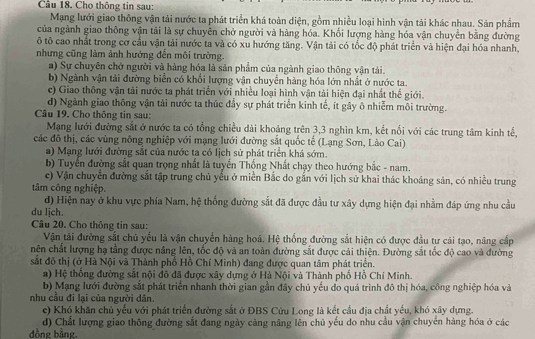 Cho thông tin sau:
Mạng lưới giao thông vận tải nước ta phát triển khá toàn diện, gồm nhiều loại hình vận tải khác nhau. Sản phầm
của ngành giao thông vận tải là sự chuyên chở người và hàng hóa. Khối lượng hàng hóa vận chuyển bằng đường
ô tô cao nhất trong cơ cấu vận tải nước ta và có xu hướng tăng. Vận tải có tốc độ phát triển và hiện đại hóa nhanh,
nhưng cũng làm ảnh hưởng đến môi trường.
a) Sự chuyên chở người và hàng hóa là sản phẩm của ngành giao thông vận tải.
b) Ngành vận tải đường biển có khối lượng vận chuyền hàng hóa lớn nhất ở nước ta.
c) Giao thông vận tải nước ta phát triển với nhiều loại hình vận tải hiện đại nhất thế giới.
d) Ngành giao thông vận tải nước ta thúc đầy sự phát triển kinh tế, ít gây ô nhiễm môi trường.
Câu 19. Cho thông tin sau:
Mạng lưới đường sắt ở nước ta có tổng chiều dài khoảng trên 3,3 nghìn km, kết nối với các trung tâm kinh tế,
các đô thị, các vùng nông nghiệp với mạng lưới đường sắt quốc tế (Lạng Sơn, Lào Cai)
a) Mạng lưới đường sắt của nước ta có lịch sử phát triển khá sớm.
b) Tuyến đường sắt quan trọng nhất là tuyến Thống Nhất chạy theo hướng bắc - nam.
c) Vận chuyển đường sắt tập trung chủ yếu ở miền Bắc do gắn với lịch sử khai thác khoáng sản, có nhiều trung
tâm công nghiệp.
d) Hiện nay ở khu vực phía Nam, hệ thống đường sắt đã được đầu tư xây dựng hiện đại nhằm đáp ứng nhu cầu
du lịch.
Câu 20. Cho thông tin sau:
Vận tải đường sắt chủ yếu là vận chuyển hàng hoá. Hệ thống đường sắt hiện có được đầu tư cải tạo, nâng cấp
hên chất lượng hạ tầng được nâng lên, tốc độ và an toàn đường sắt được cải thiện. Đường sắt tốc độ cao và đường
sắt đô thị (ở Hà Nội và Thành phố Hồ Chí Minh) đang được quan tâm phát triển.
a) Hệ thống đường sắt nội đô đã được xây dựng ở Hà Nội và Thành phố Hồ Chí Minh.
b) Mạng lưới đường sắt phát triển nhanh thời gian gần đây chủ yếu do quá trình đô thị hóa, công nghiệp hóa và
nhu cầu đi lại của người dân.
c) Khó khăn chủ yếu với phát triển đường sắt ở ĐBS Cửu Long là kết cấu địa chất yếu, khó xây dựng.
d) Chất lượng giao thông đường sắt đang ngày càng nâng lên chủ yếu do nhu cầu vận chuyển hàng hóa ở các
đồng bằng.