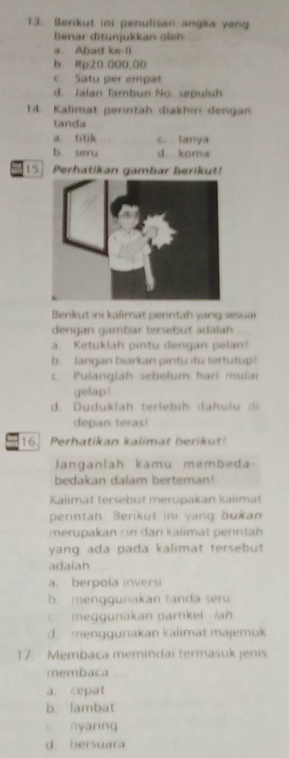 Berikut ini penulisan angka yan
benar ditunjukkan oleh
a. Abad ke-li
b. Rp20.000,00
c Satu per empat
d. Jalan Tambun No. sepulsh
14. Kalimat gerintah diakhin dengan
tanda
a. titik c. tanya
b seru d. koma
15 Perhatikan gambar berikut!
Berikut ini kalimat perintah yang sesuai
dengan gambar tersebut adalah
a. Ketuklah pintu dengan pelan!
b. Jangan biarkan pintu itu tertutup!
c. Pulanglah sebelum hari mulai
gelap !
d. Duduklah terlebih dahu iu d
depan teras!
16. Perhatikan kalimat berikut!
Janganlah kamu membeda-
bedakan dalam berteman!
Kalimat tersebut merupakan kalimät
perintah. Berikut ini yang bukan
merupakan cin dani kalimat perintah
yang ada pada kalimat tersebut 
adaiah
a. berpola inversi
b. menggunakan tanda seru
c. meggunakan partikel lah
d. menggunakan kalimat majemuk
17. Membaca memindai termasuk jenis
membaca ....
a. cepat
b. lambat
c. nyaring
d. bersuara