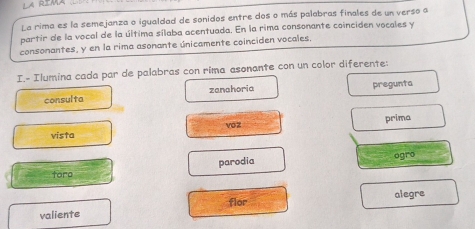 La rima es la semejanza o igualdad de sonidos entre dos o más palabras finales de un verso a 
partir de la vocal de la última sílaba acentuada. En la rima consonante coinciden vocales y 
consonantes, y en la rima asonante únicamente coinciden vocales 
I.- Ilumina cada par de palabras con rima asonante con un color diferente: 
consulta zanahoria pregunta 
vista voz prima 
parodia ogro 
toro 
valiente flor alegre