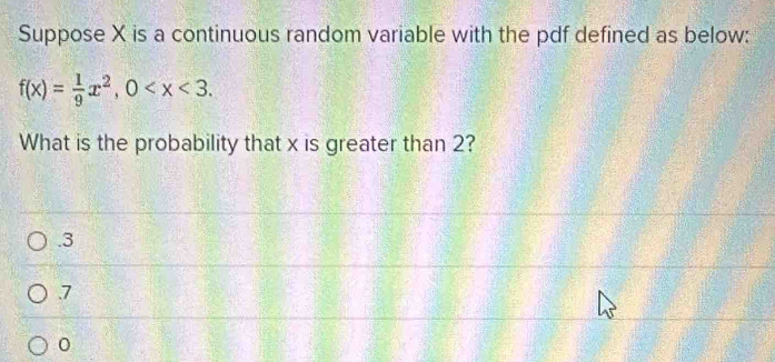 Suppose X is a continuous random variable with the pdf defined as below:
f(x)= 1/9 x^2, 0 . 
What is the probability that x is greater than 2?. 3 . 7